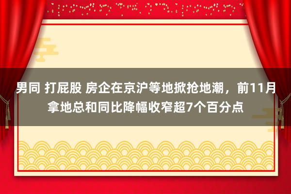 男同 打屁股 房企在京沪等地掀抢地潮，前11月拿地总和同比降幅收窄超7个百分点