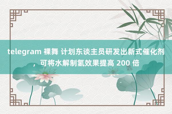 telegram 裸舞 计划东谈主员研发出新式催化剂，可将水解制氢效果提高 200 倍