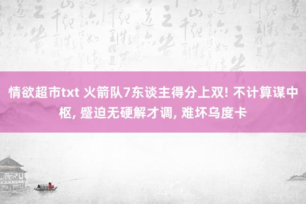 情欲超市txt 火箭队7东谈主得分上双! 不计算谋中枢， 蹙迫无硬解才调， 难坏乌度卡