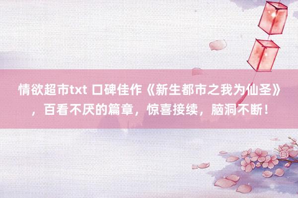 情欲超市txt 口碑佳作《新生都市之我为仙圣》，百看不厌的篇章，惊喜接续，脑洞不断！