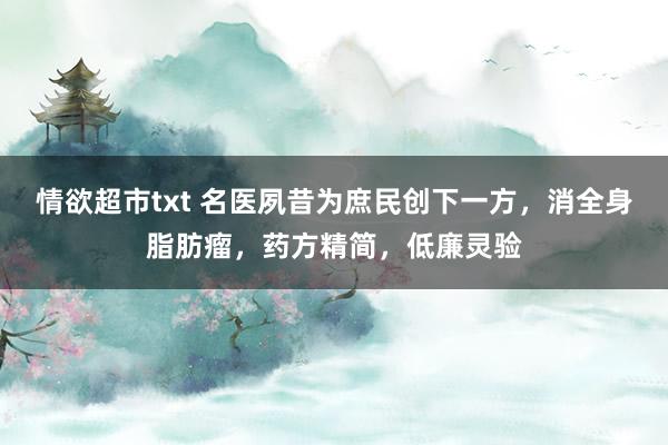 情欲超市txt 名医夙昔为庶民创下一方，消全身脂肪瘤，药方精简，低廉灵验