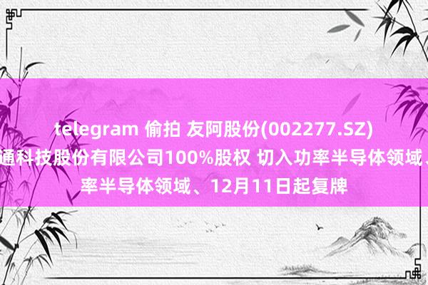 telegram 偷拍 友阿股份(002277.SZ)：拟购买深圳尚阳通科技股份有限公司100%股权 切入功率半导体领域、12月11日起复牌