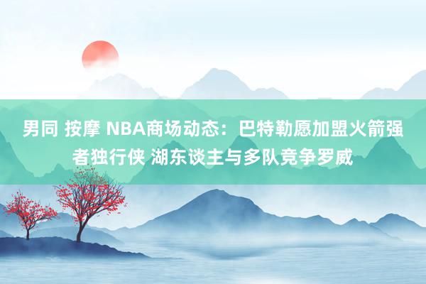 男同 按摩 NBA商场动态：巴特勒愿加盟火箭强者独行侠 湖东谈主与多队竞争罗威