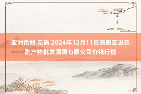 亚洲色图 无码 2024年12月11日洛阳宏进农副产物批发阛阓有限公司价钱行情