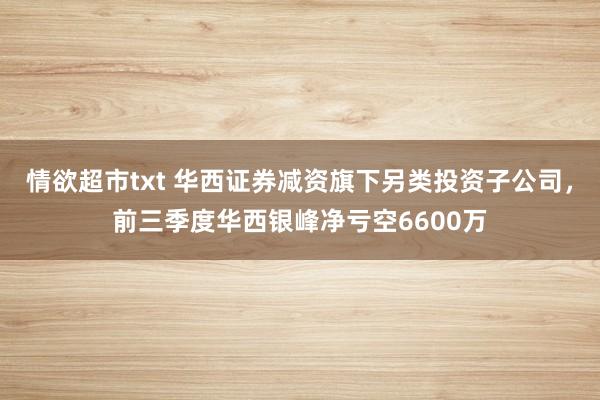 情欲超市txt 华西证券减资旗下另类投资子公司，前三季度华西银峰净亏空6600万