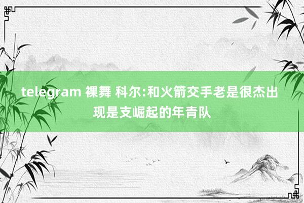 telegram 裸舞 科尔:和火箭交手老是很杰出 现是支崛起的年青队