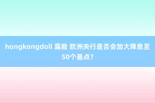 hongkongdoll 露脸 欧洲央行是否会加大降息至50个基点？