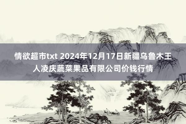 情欲超市txt 2024年12月17日新疆乌鲁木王人凌庆蔬菜果品有限公司价钱行情