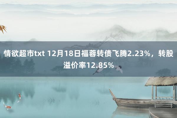 情欲超市txt 12月18日福蓉转债飞腾2.23%，转股溢价率12.85%