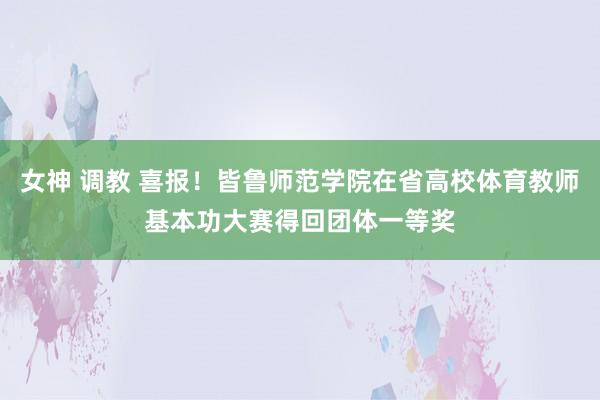 女神 调教 喜报！皆鲁师范学院在省高校体育教师基本功大赛得回团体一等奖