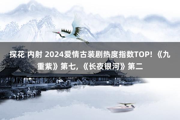 探花 内射 2024爱情古装剧热度指数TOP! 《九重紫》第七， 《长夜银河》第二