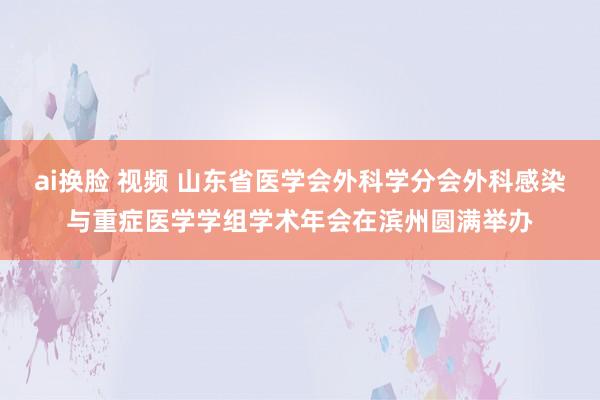 ai换脸 视频 山东省医学会外科学分会外科感染与重症医学学组学术年会在滨州圆满举办