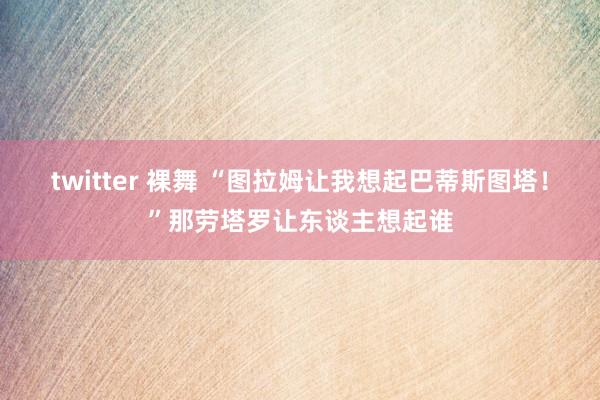 twitter 裸舞 “图拉姆让我想起巴蒂斯图塔！”那劳塔罗让东谈主想起谁