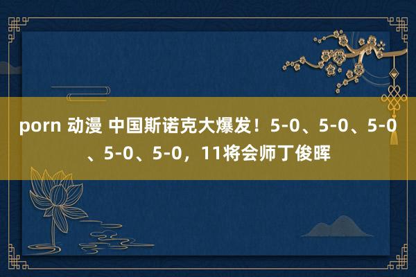 porn 动漫 中国斯诺克大爆发！5-0、5-0、5-0、5-0、5-0，11将会师丁俊晖