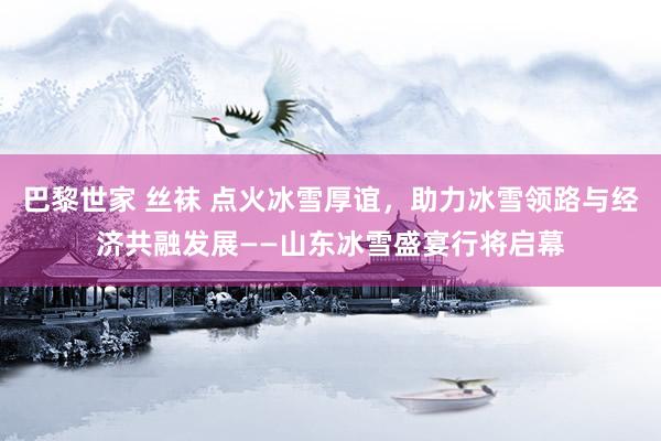 巴黎世家 丝袜 点火冰雪厚谊，助力冰雪领路与经济共融发展——山东冰雪盛宴行将启幕