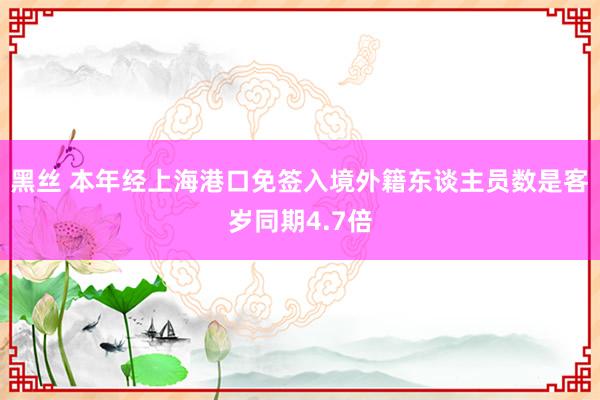 黑丝 本年经上海港口免签入境外籍东谈主员数是客岁同期4.7倍