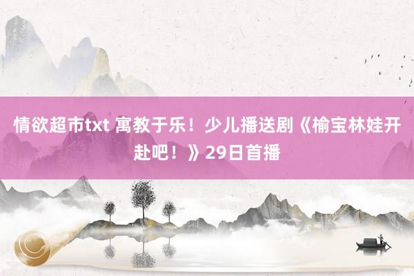 情欲超市txt 寓教于乐！少儿播送剧《榆宝林娃开赴吧！》29日首播