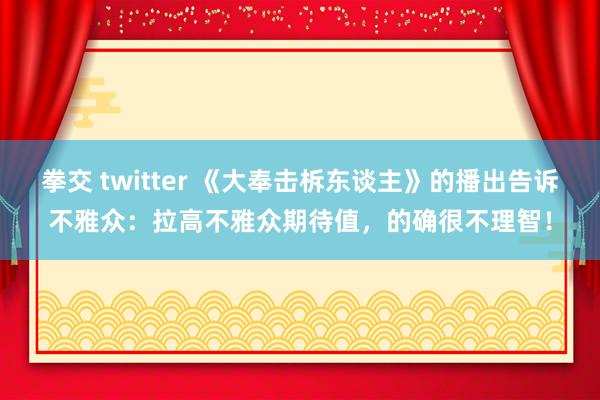 拳交 twitter 《大奉击柝东谈主》的播出告诉不雅众：拉高不雅众期待值，的确很不理智！