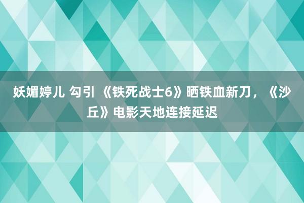 妖媚婷儿 勾引 《铁死战士6》晒铁血新刀，《沙丘》电影天地连接延迟