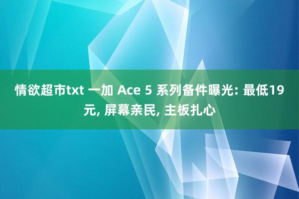 情欲超市txt 一加 Ace 5 系列备件曝光: 最低19元， 屏幕亲民， 主板扎心