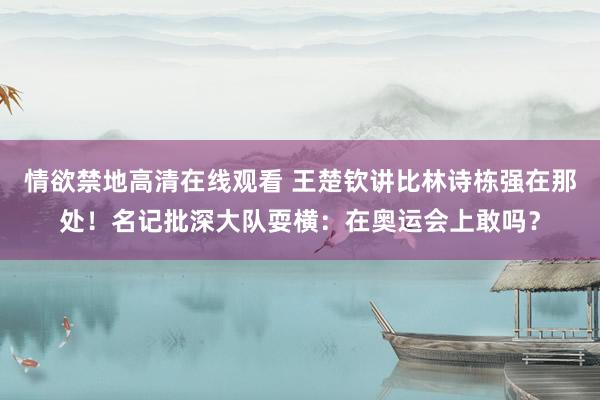 情欲禁地高清在线观看 王楚钦讲比林诗栋强在那处！名记批深大队耍横：在奥运会上敢吗？