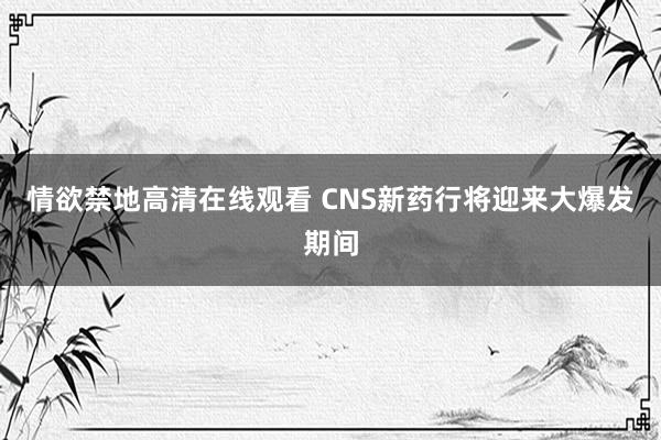 情欲禁地高清在线观看 CNS新药行将迎来大爆发期间