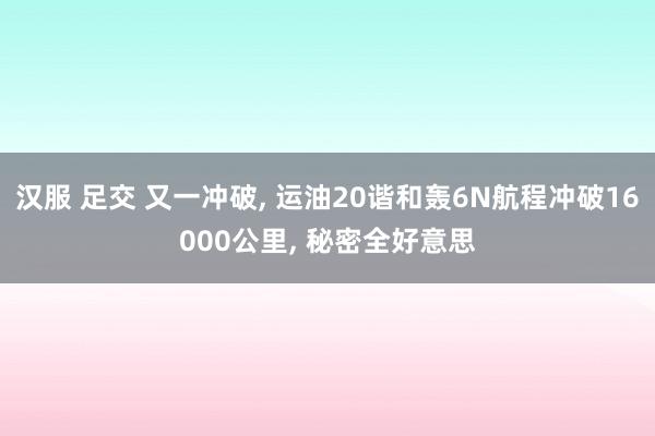 汉服 足交 又一冲破， 运油20谐和轰6N航程冲破16000公里， 秘密全好意思