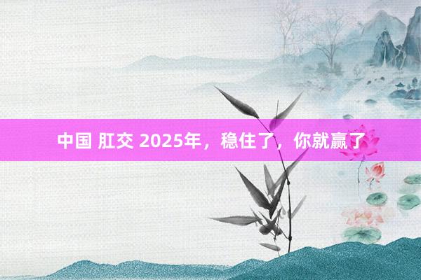 中国 肛交 2025年，稳住了，你就赢了