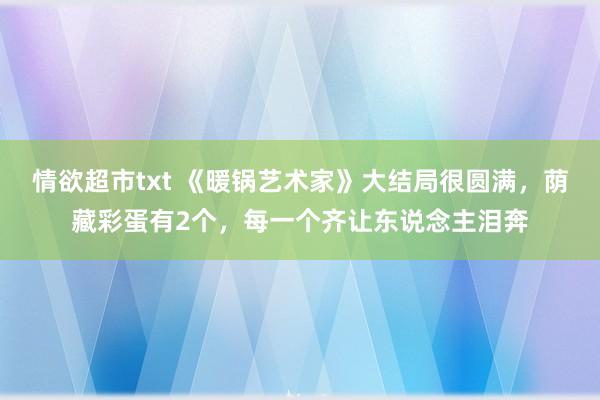 情欲超市txt 《暖锅艺术家》大结局很圆满，荫藏彩蛋有2个，每一个齐让东说念主泪奔