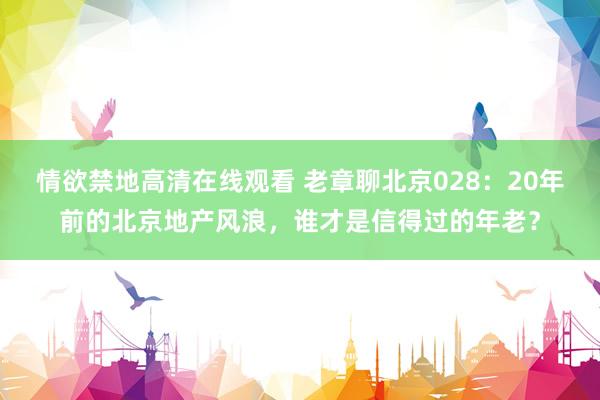 情欲禁地高清在线观看 老章聊北京028：20年前的北京地产风浪，谁才是信得过的年老？