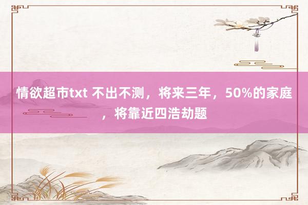 情欲超市txt 不出不测，将来三年，50%的家庭，将靠近四浩劫题