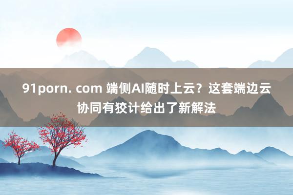 91porn. com 端侧AI随时上云？这套端边云协同有狡计给出了新解法