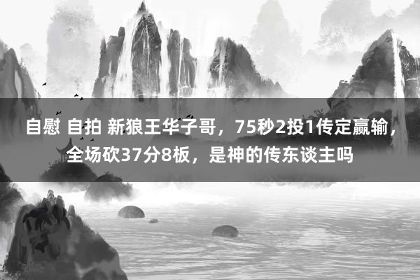 自慰 自拍 新狼王华子哥，75秒2投1传定赢输，全场砍37分8板，是神的传东谈主吗