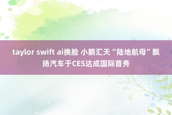 taylor swift ai换脸 小鹏汇天“陆地航母”飘扬汽车于CES达成国际首秀