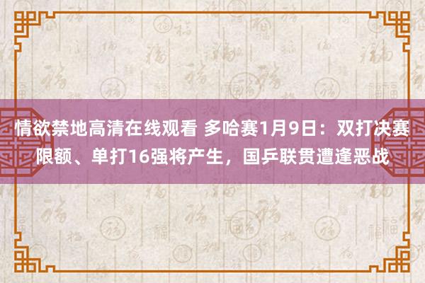 情欲禁地高清在线观看 多哈赛1月9日：双打决赛限额、单打16强将产生，国乒联贯遭逢恶战