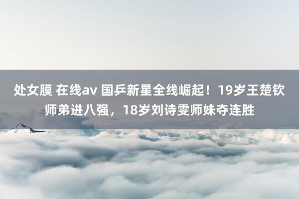 处女膜 在线av 国乒新星全线崛起！19岁王楚钦师弟进八强，18岁刘诗雯师妹夺连胜