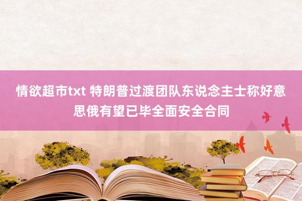 情欲超市txt 特朗普过渡团队东说念主士称好意思俄有望已毕全面安全合同