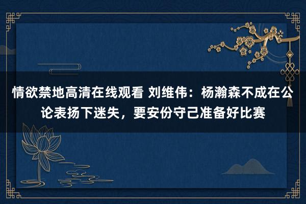 情欲禁地高清在线观看 刘维伟：杨瀚森不成在公论表扬下迷失，要安份守己准备好比赛