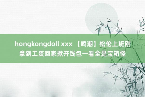 hongkongdoll xxx 【鸣潮】松伦上班刚拿到工资回家掀开钱包一看全是宝箱怪