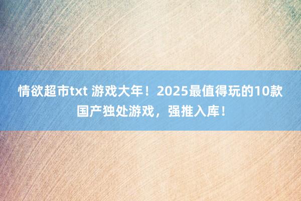 情欲超市txt 游戏大年！2025最值得玩的10款国产独处游戏，强推入库！