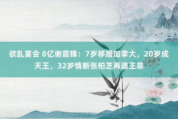 欲乱宴会 8亿谢霆锋：7岁移居加拿大，20岁成天王，32岁情断张柏芝再追王菲