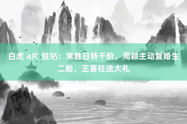 白虎 a片 驻站：常胜日转千阶，周颖主动复婚生二胎，王喜柱送大礼