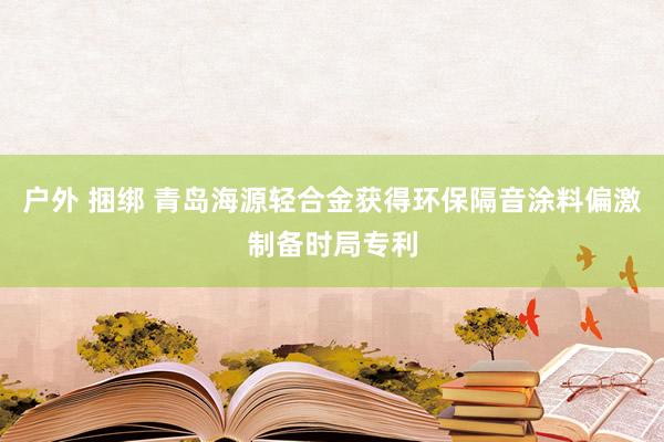 户外 捆绑 青岛海源轻合金获得环保隔音涂料偏激制备时局专利