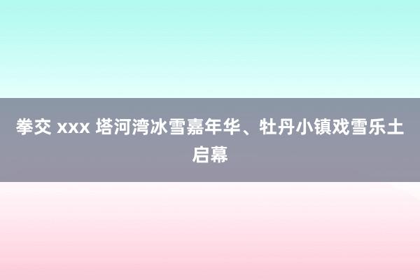 拳交 xxx 塔河湾冰雪嘉年华、牡丹小镇戏雪乐土启幕