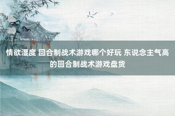 情欲湿度 回合制战术游戏哪个好玩 东说念主气高的回合制战术游戏盘货