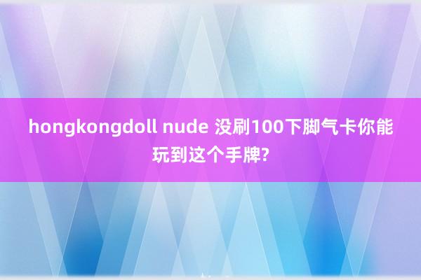 hongkongdoll nude 没刷100下脚气卡你能玩到这个手牌?