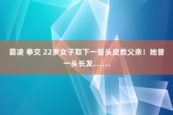 霸凌 拳交 22岁女子取下一皆头皮救父亲！她曾一头长发……