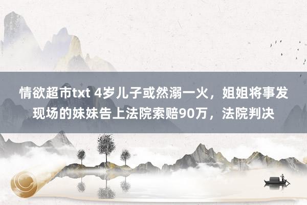 情欲超市txt 4岁儿子或然溺一火，姐姐将事发现场的妹妹告上法院索赔90万，法院判决