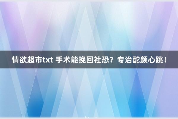 情欲超市txt 手术能挽回社恐？专治酡颜心跳！