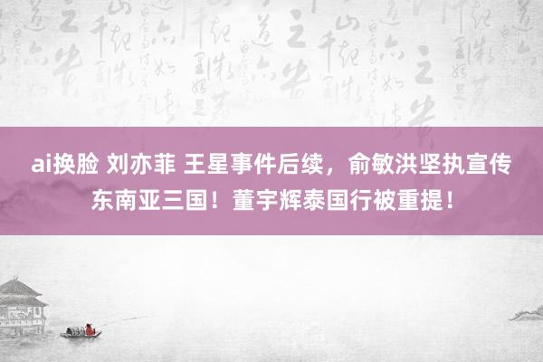 ai换脸 刘亦菲 王星事件后续，俞敏洪坚执宣传东南亚三国！董宇辉泰国行被重提！